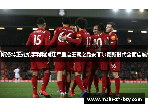 斯洛特正式接手利物浦红军重启王朝之路安菲尔德新时代全面启航