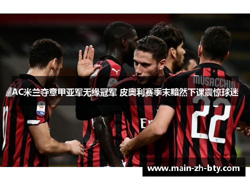 AC米兰夺意甲亚军无缘冠军 皮奥利赛季末黯然下课震惊球迷