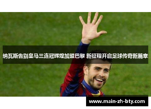 纳瓦斯告别皇马三连冠辉煌加盟巴黎 新征程开启足球传奇新篇章 纳瓦斯告别皇马三连冠辉煌加盟巴黎 新征程开启足球传奇新篇章