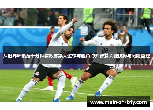 从世界杯最后十分钟看教练换人逻辑与胜负博弈智慧关键抉择与风险管理 从世界杯最后十分钟看教练换人逻辑与胜负博弈智慧关键抉择与风险管理