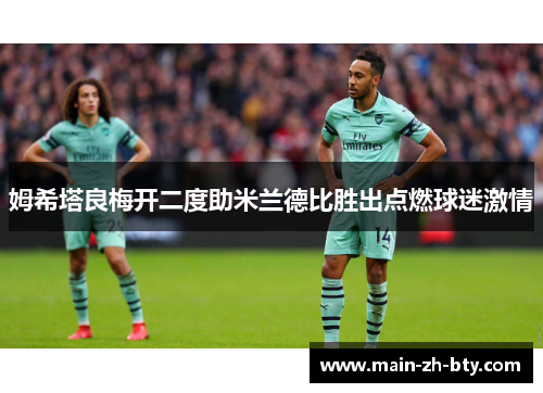 姆希塔良梅开二度助米兰德比胜出点燃球迷激情